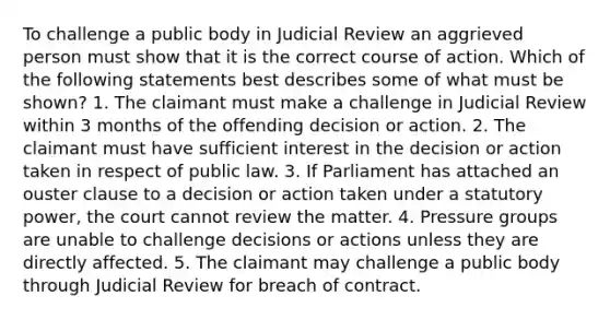 To challenge a public body in Judicial Review an aggrieved person must show that it is the correct course of action. Which of the following statements best describes some of what must be shown? 1. The claimant must make a challenge in Judicial Review within 3 months of the offending decision or action. 2. The claimant must have sufficient interest in the decision or action taken in respect of public law. 3. If Parliament has attached an ouster clause to a decision or action taken under a statutory power, the court cannot review the matter. 4. Pressure groups are unable to challenge decisions or actions unless they are directly affected. 5. The claimant may challenge a public body through Judicial Review for breach of contract.