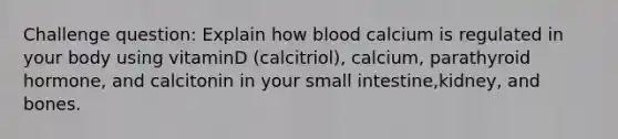 Challenge question: Explain how blood calcium is regulated in your body using vitaminD (calcitriol), calcium, parathyroid hormone, and calcitonin in your small intestine,kidney, and bones.