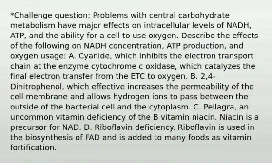 *Challenge question: Problems with central carbohydrate metabolism have major effects on intracellular levels of NADH, ATP, and the ability for a cell to use oxygen. Describe the effects of the following on NADH concentration, ATP production, and oxygen usage: A. Cyanide, which inhibits the electron transport chain at the enzyme cytochrome c oxidase, which catalyzes the final electron transfer from the ETC to oxygen. B. 2,4-Dinitrophenol, which effective increases the permeability of the cell membrane and allows hydrogen ions to pass between the outside of the bacterial cell and the cytoplasm. C. Pellagra, an uncommon vitamin deficiency of the B vitamin niacin. Niacin is a precursor for NAD. D. Riboflavin deficiency. Riboflavin is used in the biosynthesis of FAD and is added to many foods as vitamin fortification.