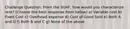 Challenge Question: From the SUAF, how would you characterize rent? (Choose the best response from below) a) Variable cost b) Fixed Cost c) Overhead expense d) Cost of Good Sold e) Both A and D f) Both B and C g) None of the above