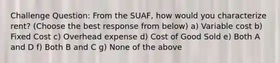 Challenge Question: From the SUAF, how would you characterize rent? (Choose the best response from below) a) Variable cost b) Fixed Cost c) Overhead expense d) Cost of Good Sold e) Both A and D f) Both B and C g) None of the above