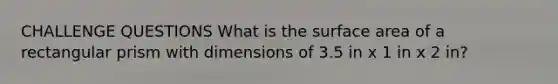 CHALLENGE QUESTIONS What is the surface area of a rectangular prism with dimensions of 3.5 in x 1 in x 2 in?