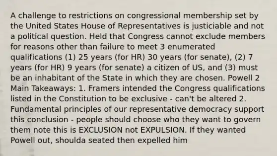 A challenge to restrictions on congressional membership set by the United States House of Representatives is justiciable and not a political question. Held that Congress cannot exclude members for reasons other than failure to meet 3 enumerated qualifications (1) 25 years (for HR) 30 years (for senate), (2) 7 years (for HR) 9 years (for senate) a citizen of US, and (3) must be an inhabitant of the State in which they are chosen. Powell 2 Main Takeaways: 1. Framers intended the Congress qualifications listed in the Constitution to be exclusive - can't be altered 2. Fundamental principles of our representative democracy support this conclusion - people should choose who they want to govern them note this is EXCLUSION not EXPULSION. If they wanted Powell out, shoulda seated then expelled him