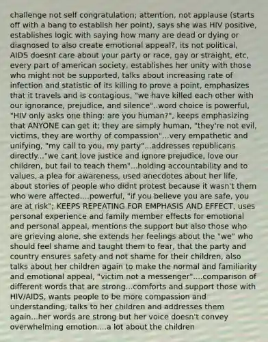 challenge not self congratulation; attention, not applause (starts off with a bang to establish her point), says she was HIV positive, establishes logic with saying how many are dead or dying or diagnosed to also create emotional appeal?, its not political, AIDS doesnt care about your party or race, gay or straight, etc, every part of american society, establishes her unity with those who might not be supported, talks about increasing rate of infection and statistic of its killing to prove a point, emphasizes that it travels and is contagious, "we have killed each other with our ignorance, prejudice, and silence"..word choice is powerful, "HIV only asks one thing: are you human?", keeps emphasizing that ANYONE can get it; they are simply human, "they're not evil, victims, they are worthy of compassion"...very empathetic and unifying, "my call to you, my party"...addresses republicans directly..."we cant love justice and ignore prejudice, love our children, but fail to teach them"...holding accountability and to values, a plea for awareness, used anecdotes about her life, about stories of people who didnt protest because it wasn't them who were affected....powerful, "if you believe you are safe, you are at risk"; KEEPS REPEATING FOR EMPHASIS AND EFFECT, uses personal experience and family member effects for emotional and personal appeal, mentions the support but also those who are grieving alone, she extends her feelings about the "we" who should feel shame and taught them to fear, that the party and country ensures safety and not shame for their children, also talks about her children again to make the normal and familiarity and emotional appeal, "victim not a messenger"....comparison of different words that are strong...comforts and support those with HIV/AIDS, wants people to be more compassion and understanding, talks to her children and addresses them again...her words are strong but her voice doesn't convey overwhelming emotion....a lot about the children