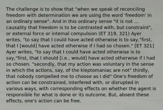 The challenge is to show that "when we speak of reconciling freedom with determination we are using the word 'freedom' in an ordinary sense". And in this ordinary sense "it is not ... causality that freedom is to be contrasted with, but constraint", or external force or internal compulsion (ET 319, 321) Ayer writes, "to say that I could have acted otherwise is to say,"first, that I [would] have acted otherwise if I had so chosen." [ET 321] Ayer writes, "to say that I could have acted otherwise is to say,"first, that I should [i.e., would] have acted otherwise if I had so chosen. "secondly, that my action was voluntary in the sense in which the actions, say, of the kleptomaniac are not" thirdly, that nobody compelled me to choose as I did" One's freedom of action can be constrained, interfered with, or disrupted in various ways, with corresponding effects on whether the agent is responsible for what is done or its outcome. But, absent these effects, one's action can be free.