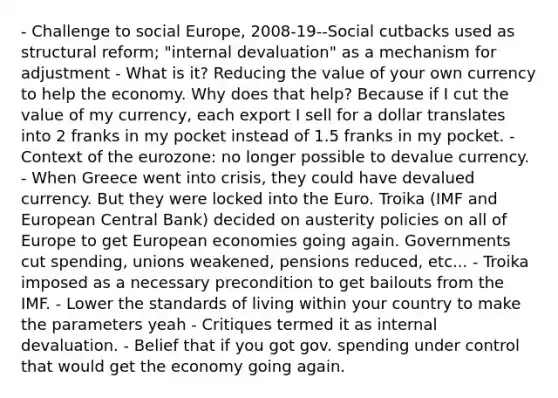 - Challenge to social Europe, 2008-19--Social cutbacks used as structural reform; "internal devaluation" as a mechanism for adjustment - What is it? Reducing the value of your own currency to help the economy. Why does that help? Because if I cut the value of my currency, each export I sell for a dollar translates into 2 franks in my pocket instead of 1.5 franks in my pocket. - Context of the eurozone: no longer possible to devalue currency. - When Greece went into crisis, they could have devalued currency. But they were locked into the Euro. Troika (IMF and European Central Bank) decided on austerity policies on all of Europe to get European economies going again. Governments cut spending, unions weakened, pensions reduced, etc... - Troika imposed as a necessary precondition to get bailouts from the IMF. - Lower the standards of living within your country to make the parameters yeah - Critiques termed it as internal devaluation. - Belief that if you got gov. spending under control that would get the economy going again.