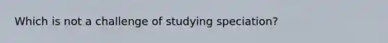 Which is not a challenge of studying speciation?