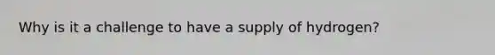 Why is it a challenge to have a supply of hydrogen?