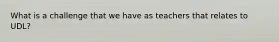 What is a challenge that we have as teachers that relates to UDL?