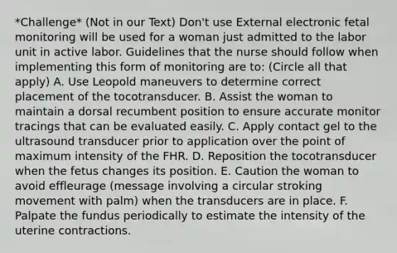 *Challenge* (Not in our Text) Don't use External electronic fetal monitoring will be used for a woman just admitted to the labor unit in active labor. Guidelines that the nurse should follow when implementing this form of monitoring are to: (Circle all that apply) A. Use Leopold maneuvers to determine correct placement of the tocotransducer. B. Assist the woman to maintain a dorsal recumbent position to ensure accurate monitor tracings that can be evaluated easily. C. Apply contact gel to the ultrasound transducer prior to application over the point of maximum intensity of the FHR. D. Reposition the tocotransducer when the fetus changes its position. E. Caution the woman to avoid effleurage (message involving a circular stroking movement with palm) when the transducers are in place. F. Palpate the fundus periodically to estimate the intensity of the uterine contractions.