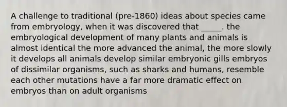 A challenge to traditional (pre-1860) ideas about species came from embryology, when it was discovered that _____. the embryological development of many plants and animals is almost identical the more advanced the animal, the more slowly it develops all animals develop similar embryonic gills embryos of dissimilar organisms, such as sharks and humans, resemble each other mutations have a far more dramatic effect on embryos than on adult organisms