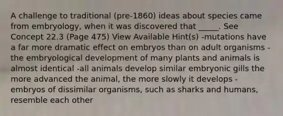 A challenge to traditional (pre-1860) ideas about species came from embryology, when it was discovered that _____. See Concept 22.3 (Page 475) View Available Hint(s) -mutations have a far more dramatic effect on embryos than on adult organisms -the embryological development of many plants and animals is almost identical -all animals develop similar embryonic gills the more advanced the animal, the more slowly it develops -embryos of dissimilar organisms, such as sharks and humans, resemble each other