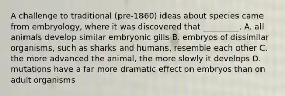 A challenge to traditional (pre-1860) ideas about species came from embryology, where it was discovered that _________. A. all animals develop similar embryonic gills B. embryos of dissimilar organisms, such as sharks and humans, resemble each other C. the more advanced the animal, the more slowly it develops D. mutations have a far more dramatic effect on embryos than on adult organisms