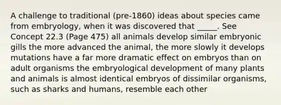 A challenge to traditional (pre-1860) ideas about species came from embryology, when it was discovered that _____. See Concept 22.3 (Page 475) all animals develop similar embryonic gills the more advanced the animal, the more slowly it develops mutations have a far more dramatic effect on embryos than on adult organisms the embryological development of many plants and animals is almost identical embryos of dissimilar organisms, such as sharks and humans, resemble each other