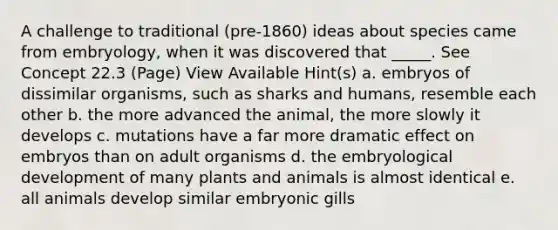 A challenge to traditional (pre-1860) ideas about species came from embryology, when it was discovered that _____. See Concept 22.3 (Page) View Available Hint(s) a. embryos of dissimilar organisms, such as sharks and humans, resemble each other b. the more advanced the animal, the more slowly it develops c. mutations have a far more dramatic effect on embryos than on adult organisms d. the embryological development of many plants and animals is almost identical e. all animals develop similar embryonic gills