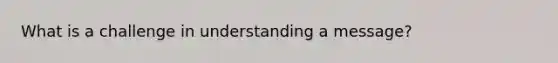 What is a challenge in understanding a message?