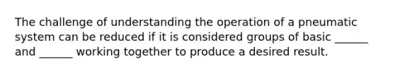 The challenge of understanding the operation of a pneumatic system can be reduced if it is considered groups of basic ______ and ______ working together to produce a desired result.