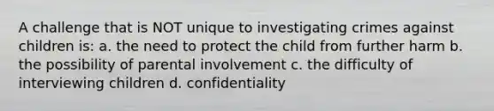 A challenge that is NOT unique to investigating crimes against children is: a. the need to protect the child from further harm b. the possibility of parental involvement c. the difficulty of interviewing children d. confidentiality