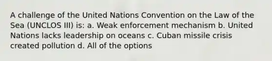 A challenge of the United Nations Convention on the Law of the Sea (UNCLOS III) is: a. Weak enforcement mechanism b. United Nations lacks leadership on oceans c. Cuban missile crisis created pollution d. All of the options