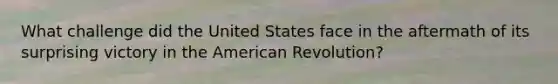 What challenge did the United States face in the aftermath of its surprising victory in the American Revolution?