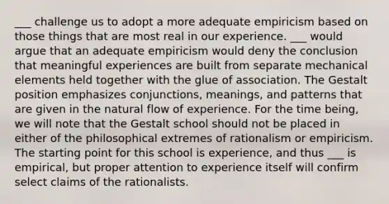 ___ challenge us to adopt a more adequate empiricism based on those things that are most real in our experience. ___ would argue that an adequate empiricism would deny the conclusion that meaningful experiences are built from separate mechanical elements held together with the glue of association. The Gestalt position emphasizes conjunctions, meanings, and patterns that are given in the natural flow of experience. For the time being, we will note that the Gestalt school should not be placed in either of the philosophical extremes of rationalism or empiricism. The starting point for this school is experience, and thus ___ is empirical, but proper attention to experience itself will confirm select claims of the rationalists.