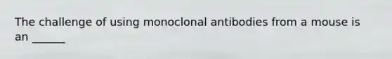 The challenge of using monoclonal antibodies from a mouse is an ______