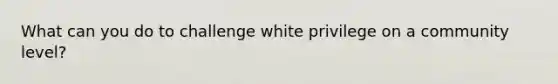 What can you do to challenge white privilege on a community level?