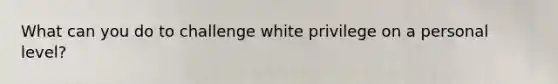 What can you do to challenge white privilege on a personal level?