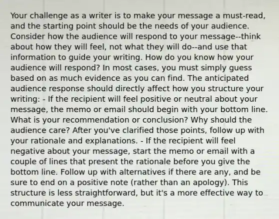 Your challenge as a writer is to make your message a must-read, and the starting point should be the needs of your audience. Consider how the audience will respond to your message--think about how they will feel, not what they will do--and use that information to guide your writing. How do you know how your audience will respond? In most cases, you must simply guess based on as much evidence as you can find. The anticipated audience response should directly affect how you structure your writing: - If the recipient will feel positive or neutral about your message, the memo or email should begin with your bottom line. What is your recommendation or conclusion? Why should the audience care? After you've clarified those points, follow up with your rationale and explanations. - If the recipient will feel negative about your message, start the memo or email with a couple of lines that present the rationale before you give the bottom line. Follow up with alternatives if there are any, and be sure to end on a positive note (rather than an apology). This structure is less straightforward, but it's a more effective way to communicate your message.