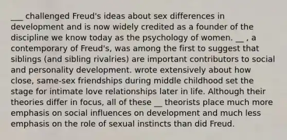 ___ challenged Freud's ideas about sex differences in development and is now widely credited as a founder of the discipline we know today as the psychology of women. __ , a contemporary of Freud's, was among the first to suggest that siblings (and sibling rivalries) are important contributors to social and personality development. wrote extensively about how close, same-sex friendships during middle childhood set the stage for intimate love relationships later in life. Although their theories differ in focus, all of these __ theorists place much more emphasis on social influences on development and much less emphasis on the role of sexual instincts than did Freud.