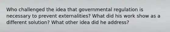 Who challenged the idea that governmental regulation is necessary to prevent externalities? What did his work show as a different solution? What other idea did he address?