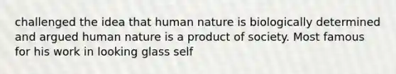 challenged the idea that human nature is biologically determined and argued human nature is a product of society. Most famous for his work in looking glass self