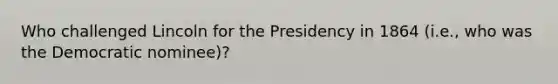 Who challenged Lincoln for the Presidency in 1864 (i.e., who was the Democratic nominee)?