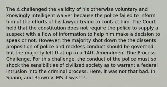 The Δ challenged the validity of his otherwise voluntary and knowingly intelligent waiver because the police failed to inform him of the efforts of his lawyer trying to contact him. The Court held that the constitution does not require the police to supply a suspect with a flow of information to help him make a decision to speak or not. However, the majority shot down the the dissents proposition of police and reckless conduct should be governed but the majority left that up to a 14th Amendment Due Process Challenge. For this challenge, the conduct of the police must so shock the sensibilities of civilized society as to warrant a federal intrusion into the criminal process. Here, it was not that bad. In Spano, and Brown v. MS it was!!!!.