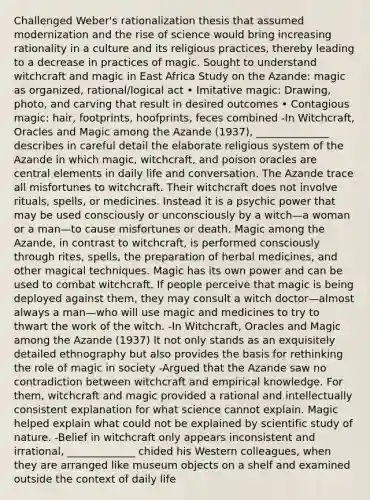 Challenged Weber's rationalization thesis that assumed modernization and the rise of science would bring increasing rationality in a culture and its religious practices, thereby leading to a decrease in practices of magic. Sought to understand witchcraft and magic in East Africa Study on the Azande: magic as organized, rational/logical act • Imitative magic: Drawing, photo, and carving that result in desired outcomes • Contagious magic: hair, footprints, hoofprints, feces combined -In Witchcraft, Oracles and Magic among the Azande (1937), ______________ describes in careful detail the elaborate religious system of the Azande in which magic, witchcraft, and poison oracles are central elements in daily life and conversation. The Azande trace all misfortunes to witchcraft. Their witchcraft does not involve rituals, spells, or medicines. Instead it is a psychic power that may be used consciously or unconsciously by a witch—a woman or a man—to cause misfortunes or death. Magic among the Azande, in contrast to witchcraft, is performed consciously through rites, spells, the preparation of herbal medicines, and other magical techniques. Magic has its own power and can be used to combat witchcraft. If people perceive that magic is being deployed against them, they may consult a witch doctor—almost always a man—who will use magic and medicines to try to thwart the work of the witch. -In Witchcraft, Oracles and Magic among the Azande (1937) It not only stands as an exquisitely detailed ethnography but also provides the basis for rethinking the role of magic in society -Argued that the Azande saw no contradiction between witchcraft and empirical knowledge. For them, witchcraft and magic provided a rational and intellectually consistent explanation for what science cannot explain. Magic helped explain what could not be explained by scientific study of nature. -Belief in witchcraft only appears inconsistent and irrational, _____________ chided his Western colleagues, when they are arranged like museum objects on a shelf and examined outside the context of daily life