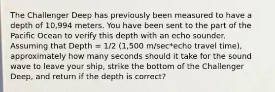 The Challenger Deep has previously been measured to have a depth of 10,994 meters. You have been sent to the part of the Pacific Ocean to verify this depth with an echo sounder. Assuming that Depth = 1/2 (1,500 m/sec*echo travel time), approximately how many seconds should it take for the sound wave to leave your ship, strike the bottom of the Challenger Deep, and return if the depth is correct?