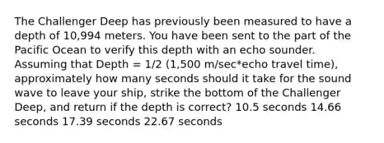 The Challenger Deep has previously been measured to have a depth of 10,994 meters. You have been sent to the part of the Pacific Ocean to verify this depth with an echo sounder. Assuming that Depth = 1/2 (1,500 m/sec*echo travel time), approximately how many seconds should it take for the sound wave to leave your ship, strike the bottom of the Challenger Deep, and return if the depth is correct? 10.5 seconds 14.66 seconds 17.39 seconds 22.67 seconds