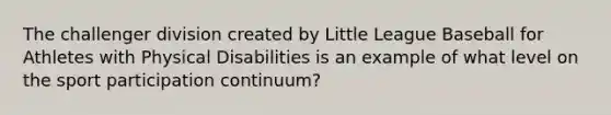 The challenger division created by Little League Baseball for Athletes with Physical Disabilities is an example of what level on the sport participation continuum?