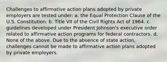 Challenges to affirmative action plans adopted by private employers are tested under: a. the Equal Protection Clause of the U.S. Constitution. b. Title VII of the Civil Rights Act of 1964. c. guidelines developed under President Johnson's executive order related to affirmative action programs for federal contractors. d. None of the above. Due to the absence of state action, challenges cannot be made to affirmative action plans adopted by private employers.