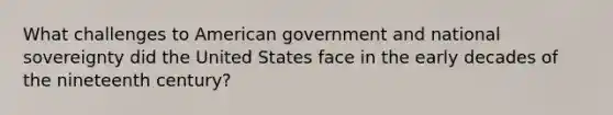 What challenges to American government and national sovereignty did the United States face in the early decades of the nineteenth century?