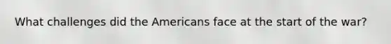 What challenges did the Americans face at the start of the war?