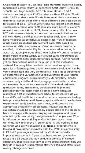 Challenges to apply to CEO Ideal- gold standard- evidence based, randomized control study Ex. Tennessee Start Study- 1990s, 80 schools, k-3: large sample, RCT, T1- small classes, 13-17 students, control group- 22-25 students without FT aide, T2 with aide- 22-25 students with FT aide Does small class size make a difference? School aides didn't make difference but class size did for classes of 13-17, African Americans had largest benefit from small classes, those with FARM also saw more benefits, couldn't repeat it with more kids (17-22) because very difficult to do a RCT with human subjects, expensive too, some limitations but still considered a solid evaluation Teacher evaluation- aim to have measures as objective as possible, NY, 40% of teachers grade based on student achievement data, 60% based on observation data, 4 observations/year, observers have to be certified, criticism- reliability factor on value added rating is abysmal, .3, people argue that the reliability of current measures much worse, moving target, can't repeat same experiment 2x, test have never been validated for this purpose, rubrics not set yet for observations What is the purpose of this evaluation system? Too many false positives under previous system, may get a lot of false negatives under new system Evaluation can be very complicated and very controversial, not a lot of agreement on outcomes and variables included Evaluation of CEO- sound educational program, supplementary- extended time, health services, early childhood, family engagement- better student achievement, how do we measure this?, standardized tests, graduation rates, attendance, persistence in higher and postsecondary ed, What if not all schools have adequate resources? A lot of variation from school to school, how do you know if it's just health factors and not other components leading to improved achievement? Demographics different in each place, experimental study wouldn't work here, gold standard not appropriate Evaluability assessment- Trevisan and Huang- evaluation should be conducted by people close to the program, have to engage with people carrying out program, and those affected by it- community, design evaluation people want What is ultimate purpose of doing evaluation? Formative- inner workings, how to improve it, summative- is this working or not working? Who are we answering to? None of programs we're looking at have gotten it exactly right Ex. SYTE- a success story in PR but 5 years ago announced they'd show markedly improved test scores in 5 years but have not yet, graduation rates are a bit better but may be due to promise of college education, people still feel very positive about program, how will they do in college? Organizations stretched thin and often follow money, change outcomes