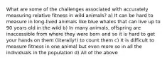 What are some of the challenges associated with accurately measuring relative fitness in wild animals? a) It can be hard to measure in long-lived animals like blue whales that can live up to 90 years old in the wild b) In many animals, offspring are inaccessible from where they were born and so it is hard to get your hands on them (literally!) to count them c) It is difficult to measure fitness in one animal but even more so in all the individuals in the population d) All of the above