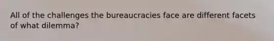 All of the challenges the bureaucracies face are different facets of what dilemma?