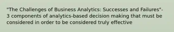 "The Challenges of Business Analytics: Successes and Failures"- 3 components of analytics-based decision making that must be considered in order to be considered truly effective