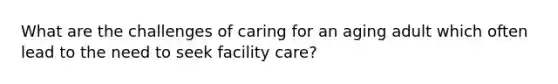 What are the challenges of caring for an aging adult which often lead to the need to seek facility care?