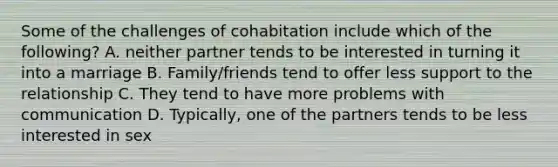 Some of the challenges of cohabitation include which of the following? A. neither partner tends to be interested in turning it into a marriage B. Family/friends tend to offer less support to the relationship C. They tend to have more problems with communication D. Typically, one of the partners tends to be less interested in sex