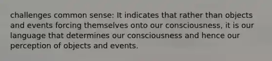 challenges common sense: It indicates that rather than objects and events forcing themselves onto our consciousness, it is our language that determines our consciousness and hence our perception of objects and events.