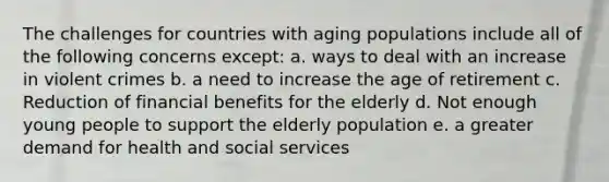 The challenges for countries with aging populations include all of the following concerns except: a. ways to deal with an increase in violent crimes b. a need to increase the age of retirement c. Reduction of financial benefits for the elderly d. Not enough young people to support the elderly population e. a greater demand for health and social services