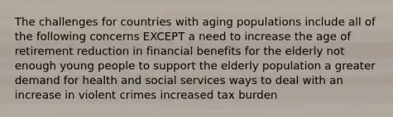 The challenges for countries with aging populations include all of the following concerns EXCEPT a need to increase the age of retirement reduction in financial benefits for the elderly not enough young people to support the elderly population a greater demand for health and social services ways to deal with an increase in violent crimes increased tax burden